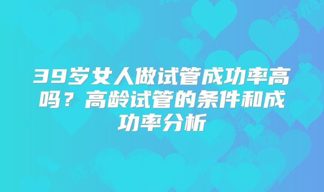 39岁女人做试管成功率高吗？高龄试管的条件和成功率分析