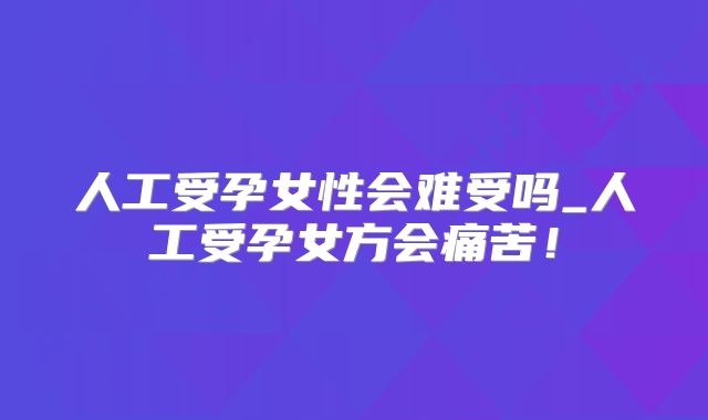 人工受孕女性会难受吗_人工受孕女方会痛苦!