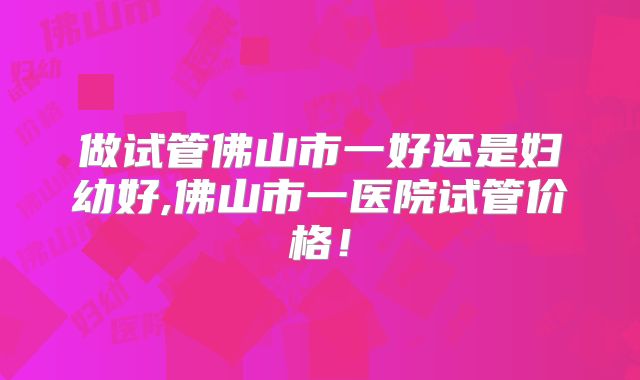 做试管佛山市一好还是妇幼好,佛山市一医院试管价格!