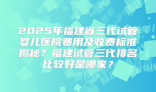 2025年福建省三代试管婴儿医院费用及收费标准揭秘？福建试管三代排名比较好是哪家？