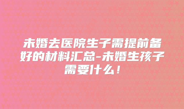 未婚去医院生子需提前备好的材料汇总-未婚生孩子需要什么！