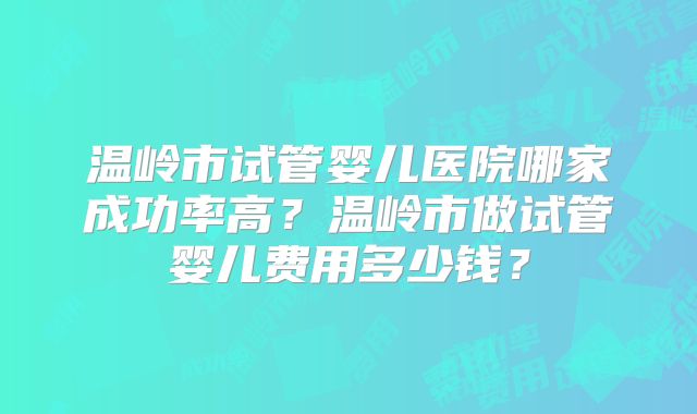 温岭市试管婴儿医院哪家成功率高？温岭市做试管婴儿费用多少钱？