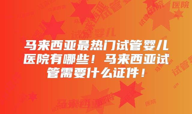 马来西亚最热门试管婴儿医院有哪些！马来西亚试管需要什么证件！