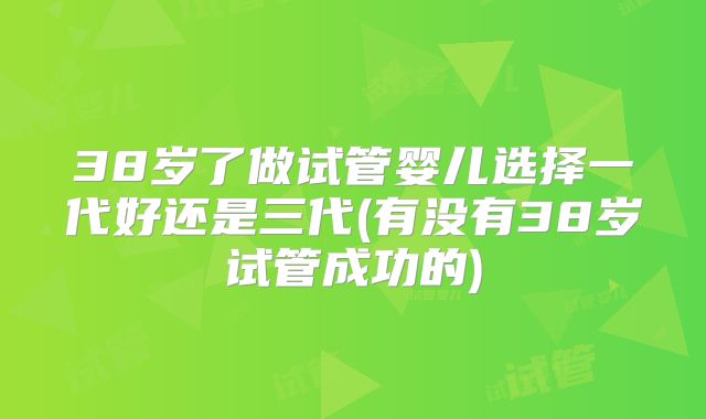 38岁了做试管婴儿选择一代好还是三代(有没有38岁试管成功的)