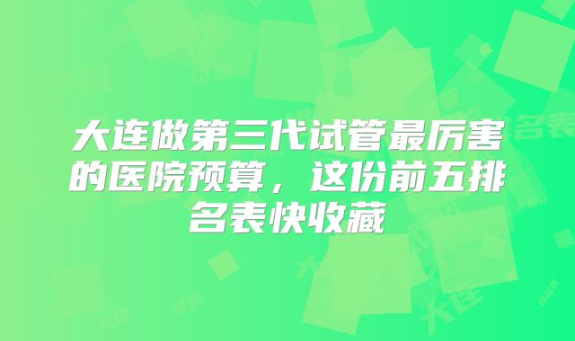 大连做第三代试管最厉害的医院预算，这份前五排名表快收藏