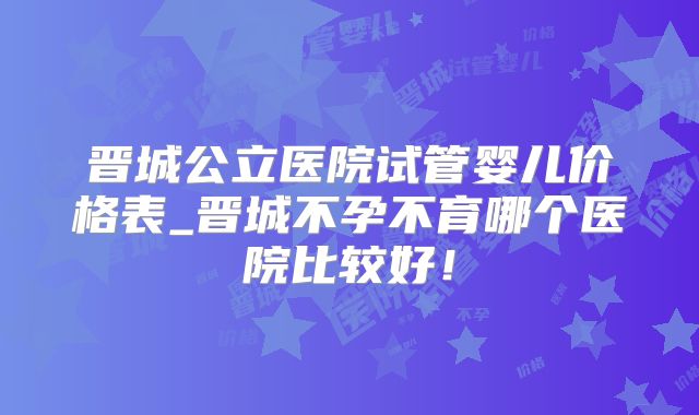 晋城公立医院试管婴儿价格表_晋城不孕不育哪个医院比较好！