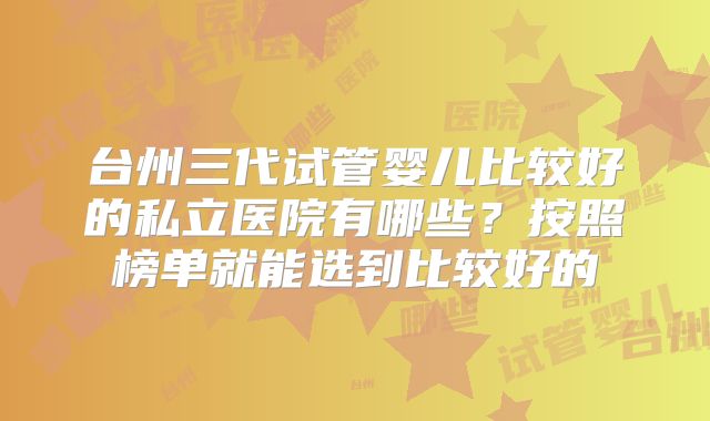 台州三代试管婴儿比较好的私立医院有哪些？按照榜单就能选到比较好的