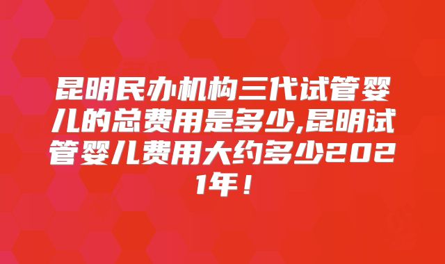 昆明民办机构三代试管婴儿的总费用是多少,昆明试管婴儿费用大约多少2021年!