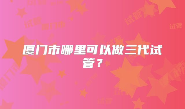 厦门市哪里可以做三代试管？