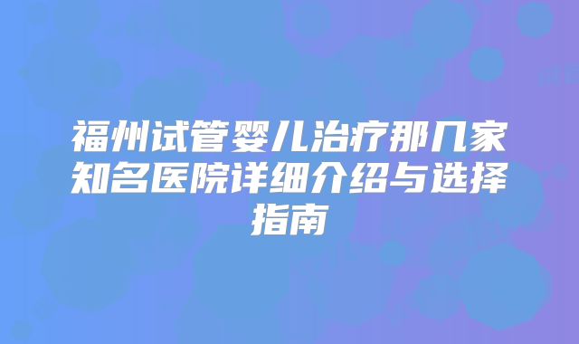 福州试管婴儿治疗那几家知名医院详细介绍与选择指南