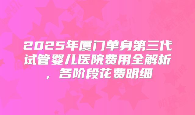 2025年厦门单身第三代试管婴儿医院费用全解析，各阶段花费明细