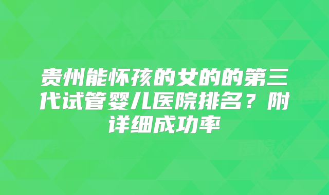 贵州能怀孩的女的的第三代试管婴儿医院排名？附详细成功率