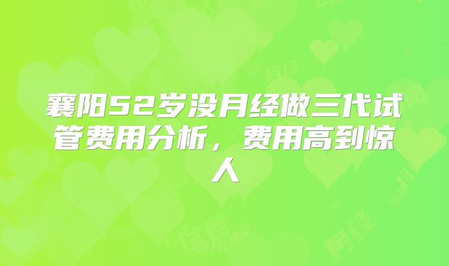 襄阳52岁没月经做三代试管费用分析，费用高到惊人