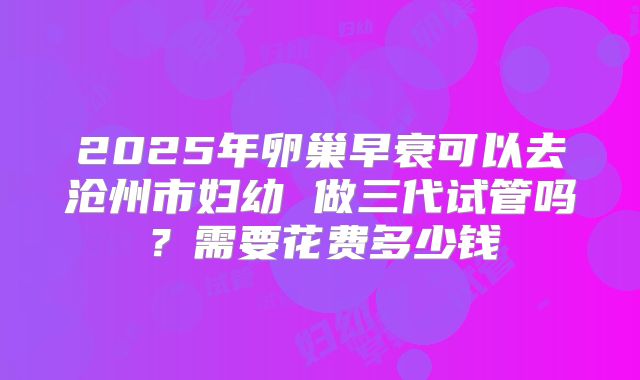 2025年卵巢早衰可以去沧州市妇幼 做三代试管吗?需要花费多少钱