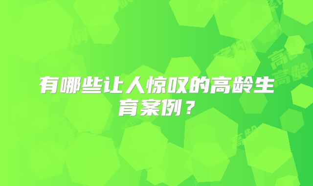 有哪些让人惊叹的高龄生育案例?