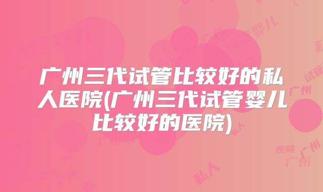 广州三代试管比较好的私人医院(广州三代试管婴儿比较好的医院)