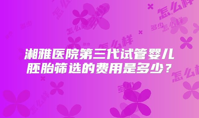 湘雅医院第三代试管婴儿胚胎筛选的费用是多少？