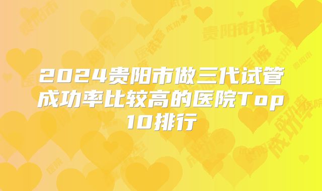 2024贵阳市做三代试管成功率比较高的医院Top10排行