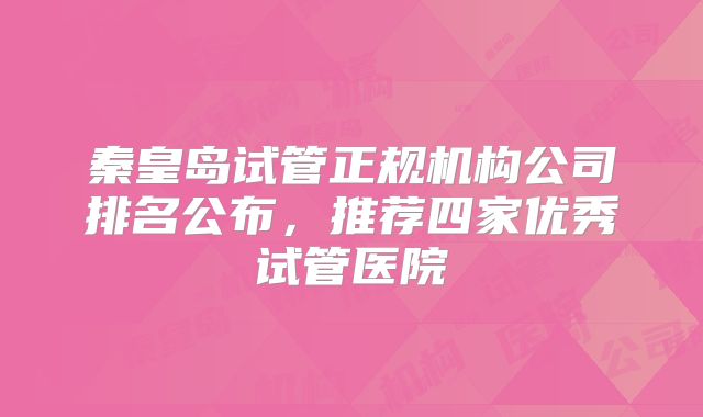 秦皇岛试管正规机构公司排名公布，推荐四家优秀试管医院
