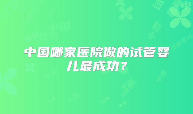 中国哪家医院做的试管婴儿最成功?