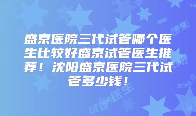 盛京医院三代试管哪个医生比较好盛京试管医生推荐！沈阳盛京医院三代试管多少钱！