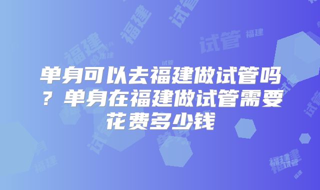 单身可以去福建做试管吗?单身在福建做试管需要花费多少钱