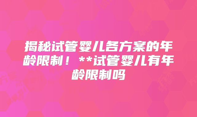 揭秘试管婴儿各方案的年龄限制！**试管婴儿有年龄限制吗