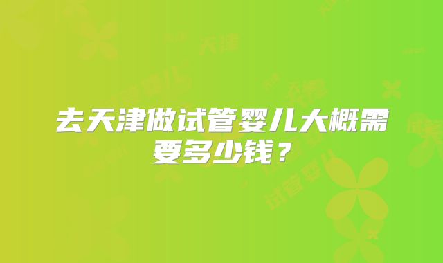 去天津做试管婴儿大概需要多少钱？