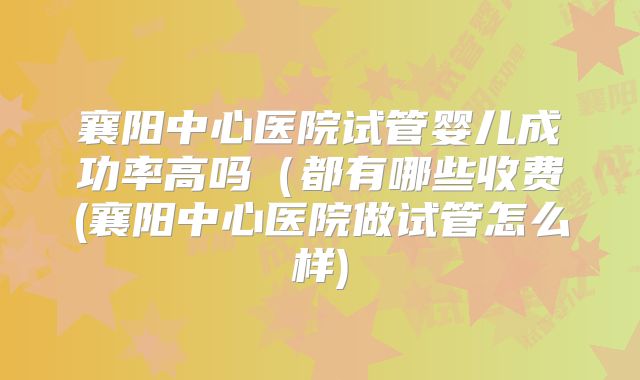 襄阳中心医院试管婴儿成功率高吗(都有哪些收费(襄阳中心医院做试管怎么样)