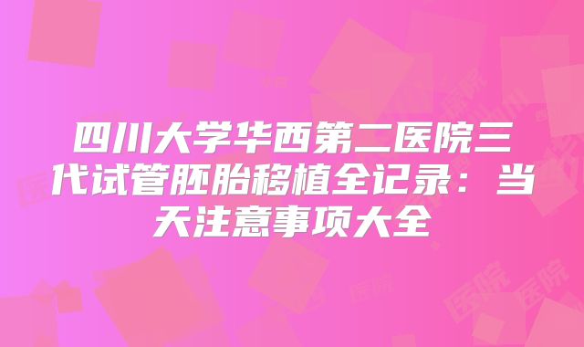 四川大学华西第二医院三代试管胚胎移植全记录：当天注意事项大全
