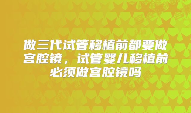 做三代试管移植前都要做宫腔镜,试管婴儿移植前必须做宫腔镜吗