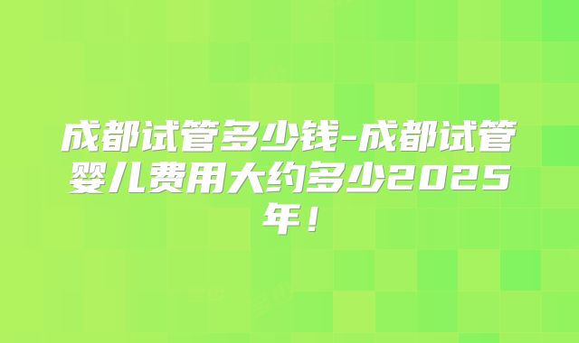 成都试管多少钱-成都试管婴儿费用大约多少2025年！
