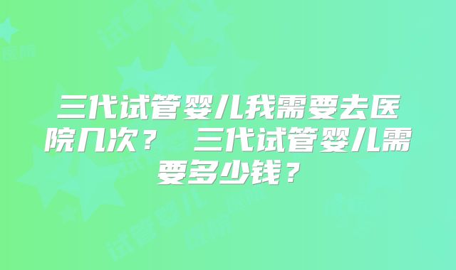 三代试管婴儿我需要去医院几次？ 三代试管婴儿需要多少钱？