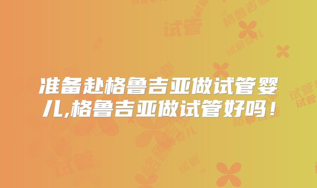 准备赴格鲁吉亚做试管婴儿,格鲁吉亚做试管好吗!