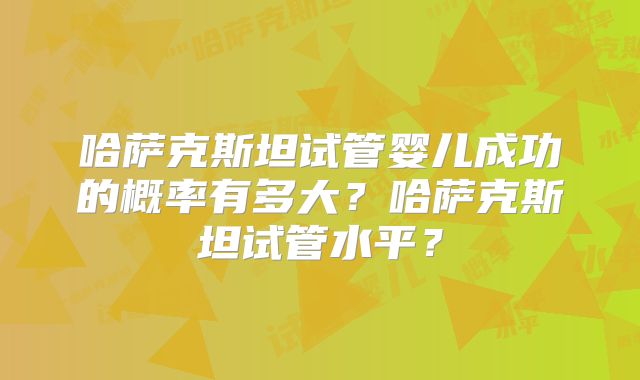 哈萨克斯坦试管婴儿成功的概率有多大？哈萨克斯坦试管水平？