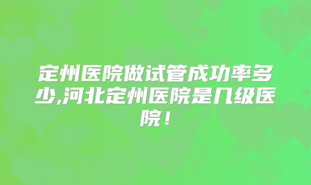 定州医院做试管成功率多少,河北定州医院是几级医院！