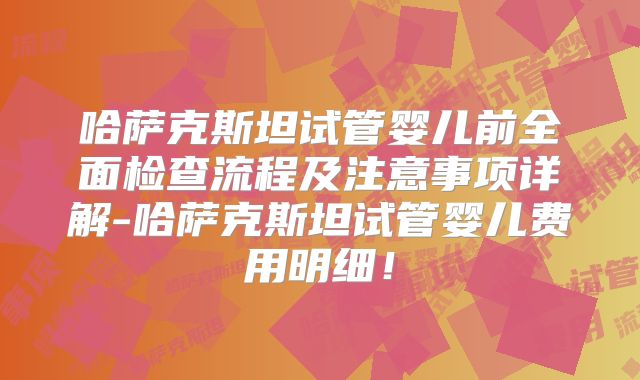 哈萨克斯坦试管婴儿前全面检查流程及注意事项详解-哈萨克斯坦试管婴儿费用明细！