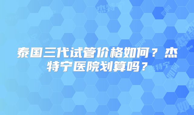 泰国三代试管价格如何?杰特宁医院划算吗?