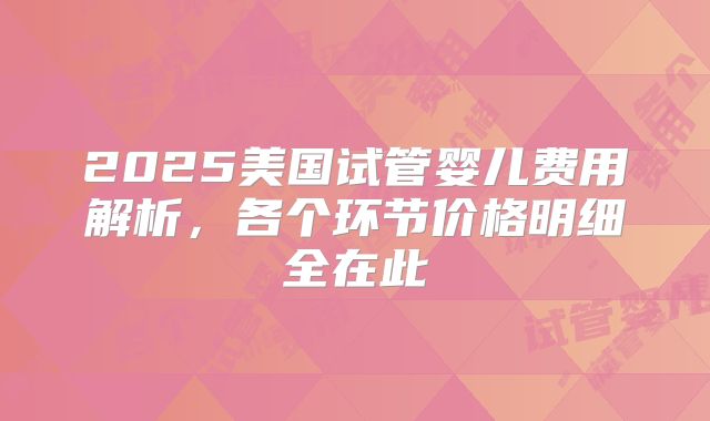 2025美国试管婴儿费用解析，各个环节价格明细全在此
