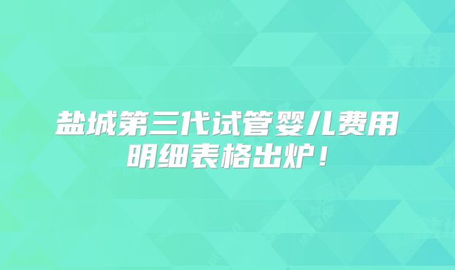 盐城第三代试管婴儿费用明细表格出炉！