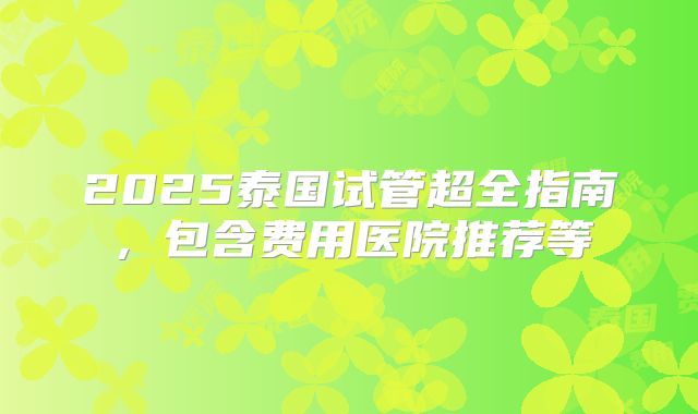2025泰国试管超全指南,包含费用医院推荐等