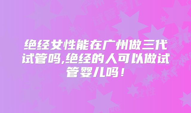 绝经女性能在广州做三代试管吗,绝经的人可以做试管婴儿吗！