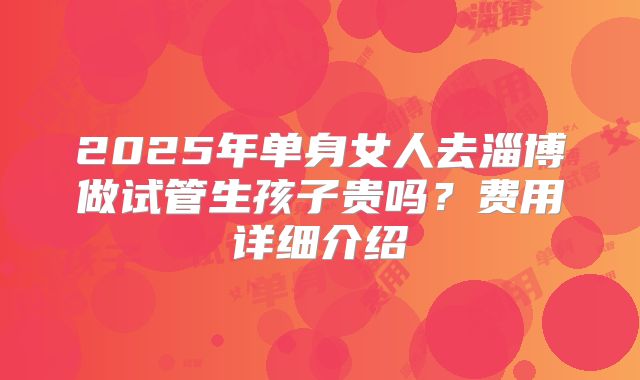 2025年单身女人去淄博做试管生孩子贵吗？费用详细介绍