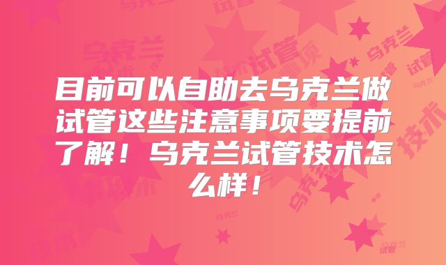目前可以自助去乌克兰做试管这些注意事项要提前了解!乌克兰试管技术怎么样!