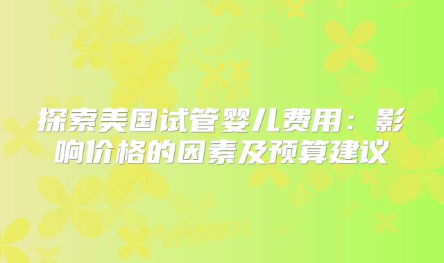 探索美国试管婴儿费用：影响价格的因素及预算建议