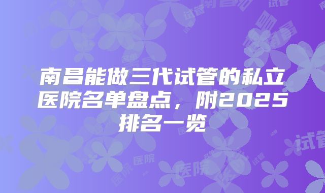 南昌能做三代试管的私立医院名单盘点，附2025排名一览