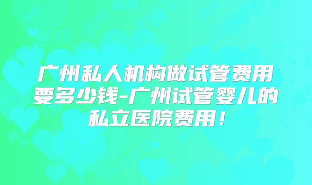 广州私人机构做试管费用要多少钱-广州试管婴儿的私立医院费用!