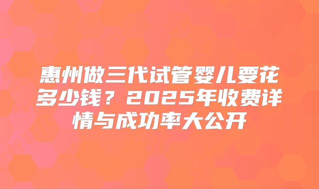 惠州做三代试管婴儿要花多少钱?2025年收费详情与成功率大公开