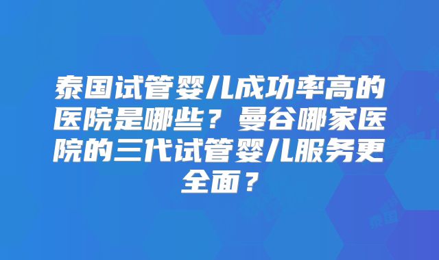 泰国试管婴儿成功率高的医院是哪些？曼谷哪家医院的三代试管婴儿服务更全面？