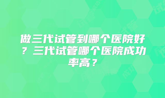 做三代试管到哪个医院好？三代试管哪个医院成功率高？